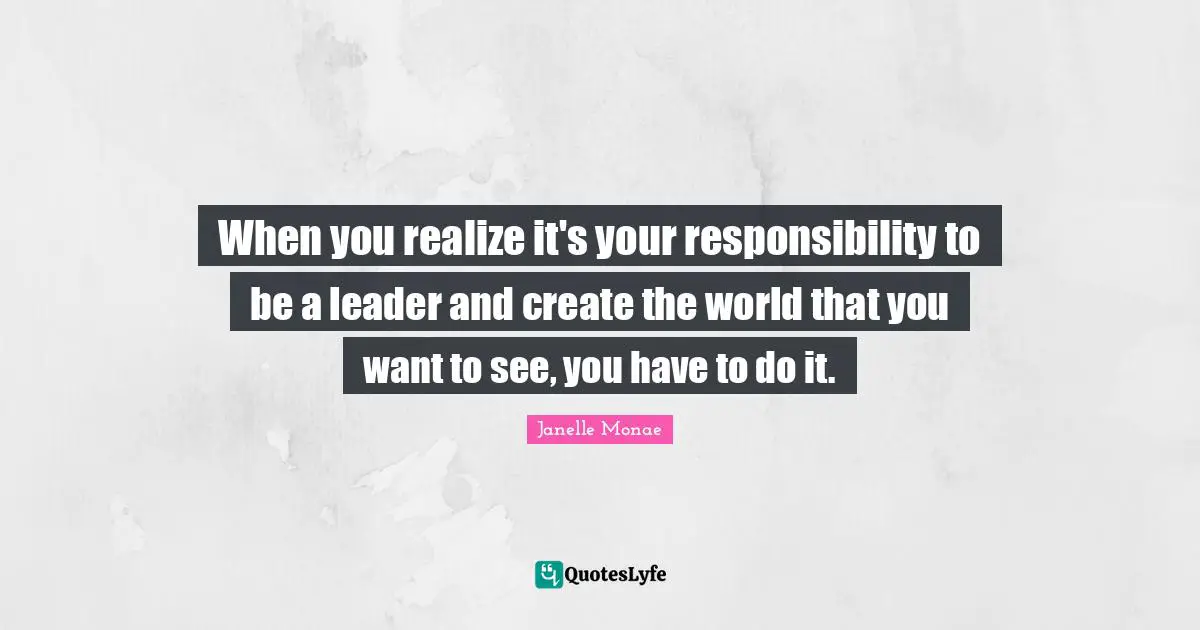 When you realize it's your responsibility to be a leader and create the world that you want to see, you have to do it.