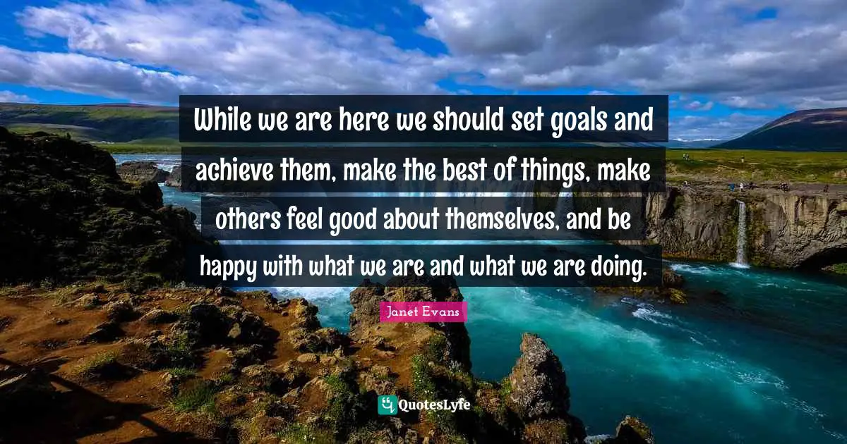 While we are here we should set goals and achieve them, make the best of things, make others feel good about themselves, and be happy with what we are and what we are doing.