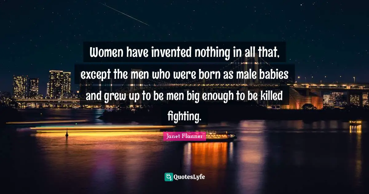 Women have invented nothing in all that, except the men who were born as male babies and grew up to be men big enough to be killed fighting.