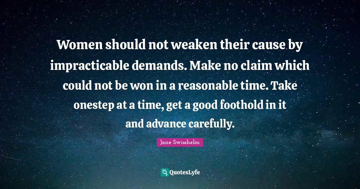 Women should not weaken their cause by impracticable demands. Make no claim which could not be won in a reasonable time. Take onestep at a time, get a good foothold in it and advance carefully.