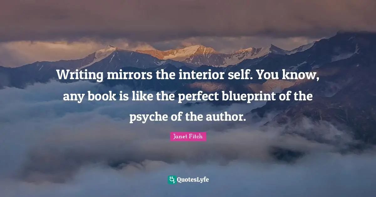 Writing mirrors the interior self. You know, any book is like the perfect blueprint of the psyche of the author.