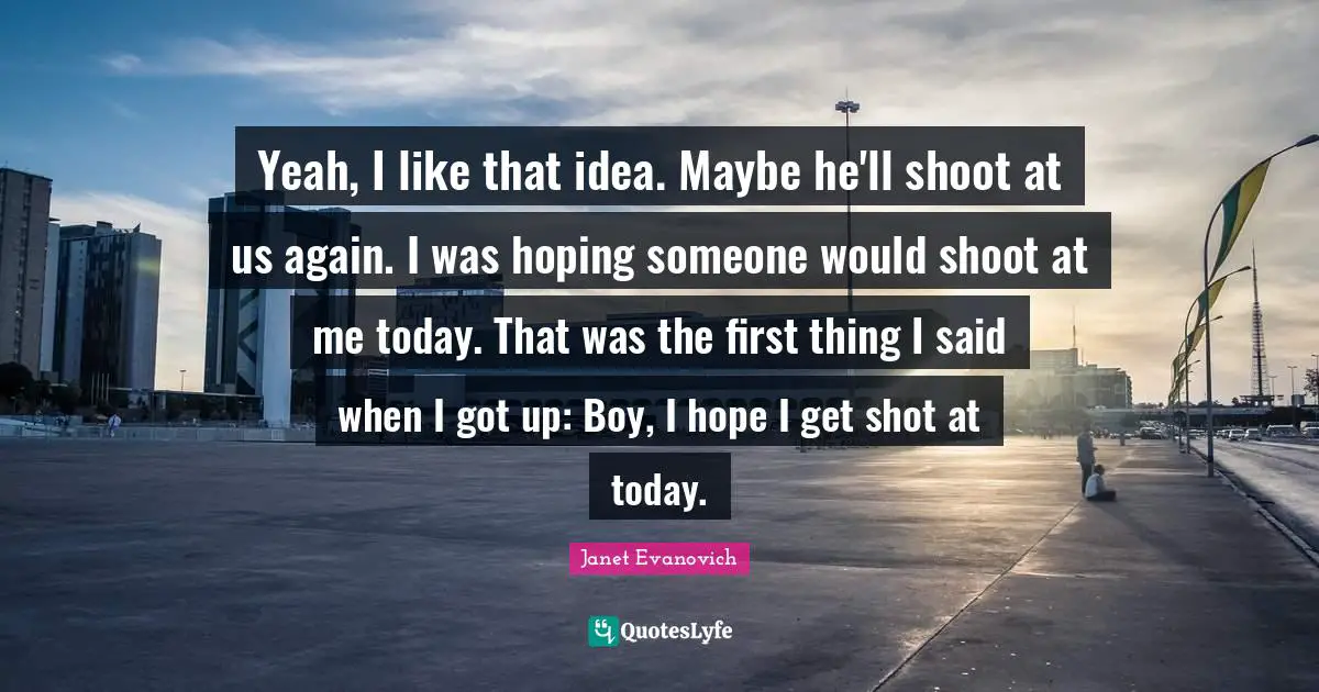 Yeah, I like that idea. Maybe he'll shoot at us again. I was hoping someone would shoot at me today. That was the first thing I said when I got up: Boy, I hope I get shot at today.