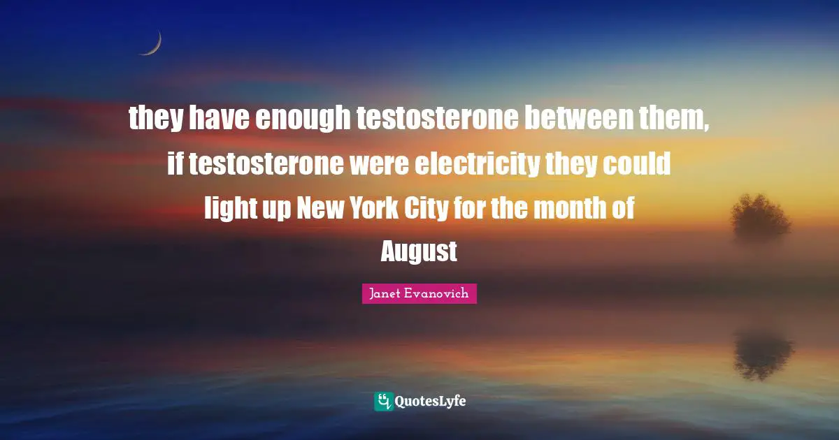they have enough testosterone between them, if testosterone were electricity they could light up New York City for the month of August