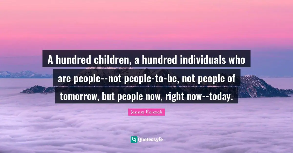 Janusz Korczak Quotes: A hundred children, a hundred individuals who are people--not people-to-be, not people of tomorrow, but people now, right now--today.