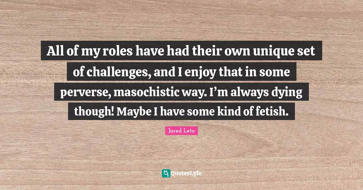 Jared Leto Quotes: "All of my roles have had their own unique set of challenges, and I enjoy that in some perverse, masochistic way. I’m always dying though! Maybe I have some kind of fetish."