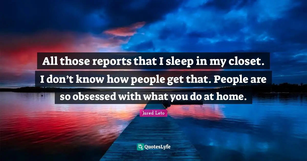 All those reports that I sleep in my closet. I don’t know how people get that. People are so obsessed with what you do at home.