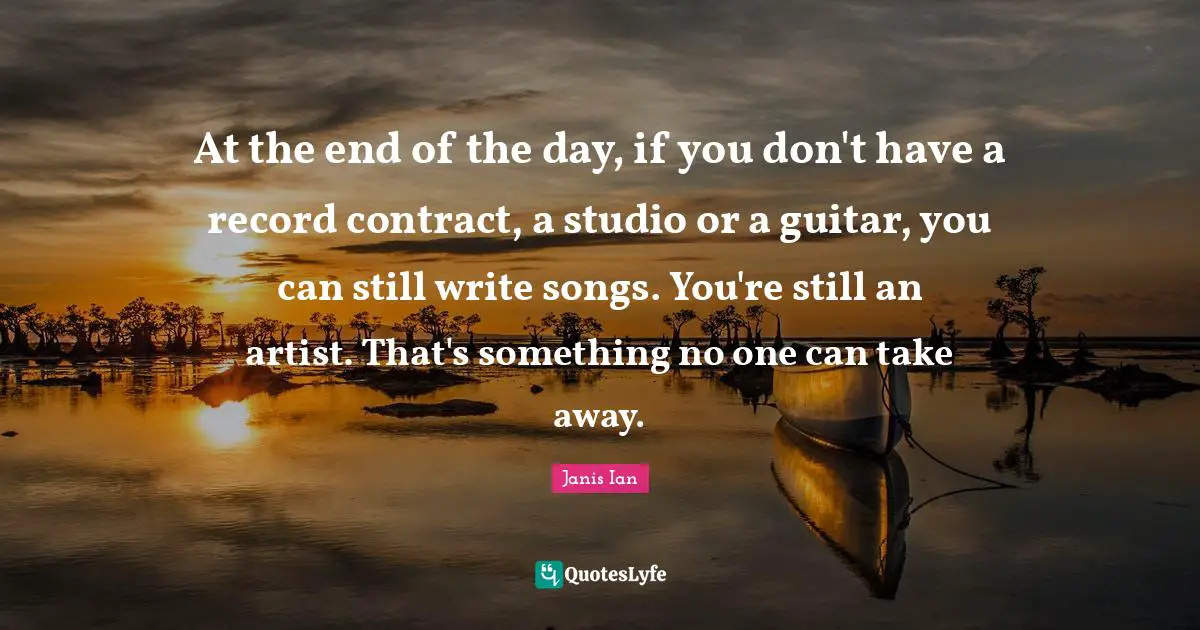 At the end of the day, if you don't have a record contract, a studio or a guitar, you can still write songs. You're still an artist. That's something no one can take away.
