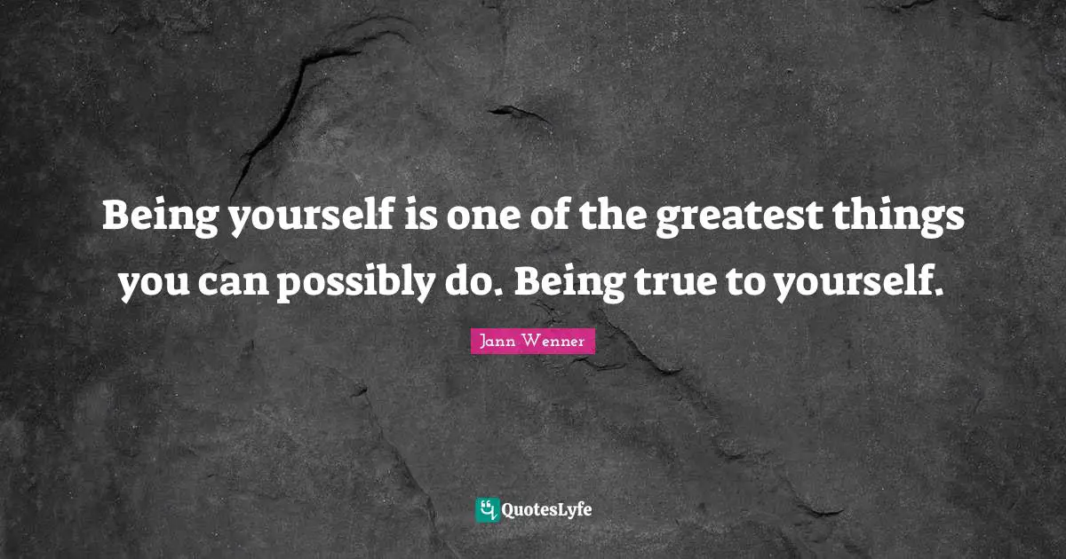 Being yourself is one of the greatest things you can possibly do. Being true to yourself.