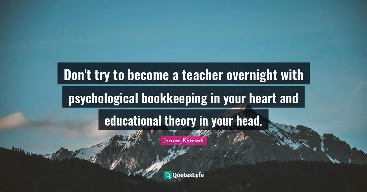 Educational Quotes: "Don't try to become a teacher overnight with psychological bookkeeping in your heart and educational theory in your head."
