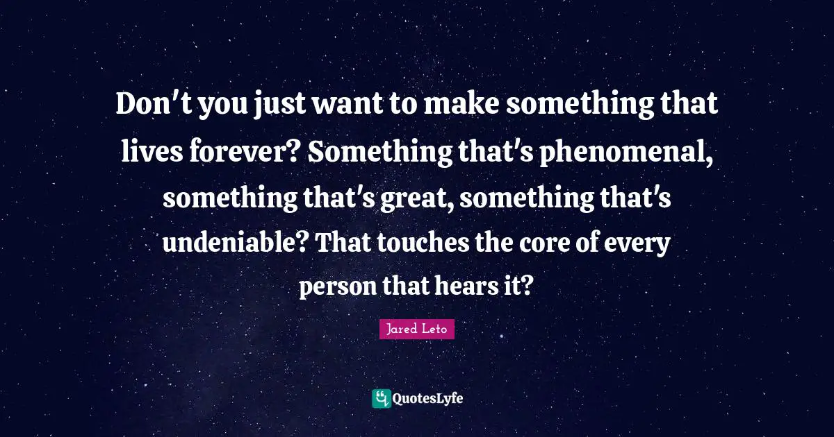 Don't you just want to make something that lives forever? Something that's phenomenal, something that's great, something that's undeniable? That touches the core of every person that hears it?