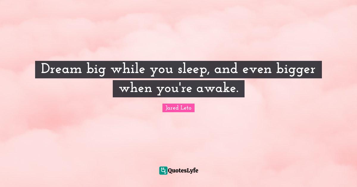 Dream big while you sleep, and even bigger when you're awake.