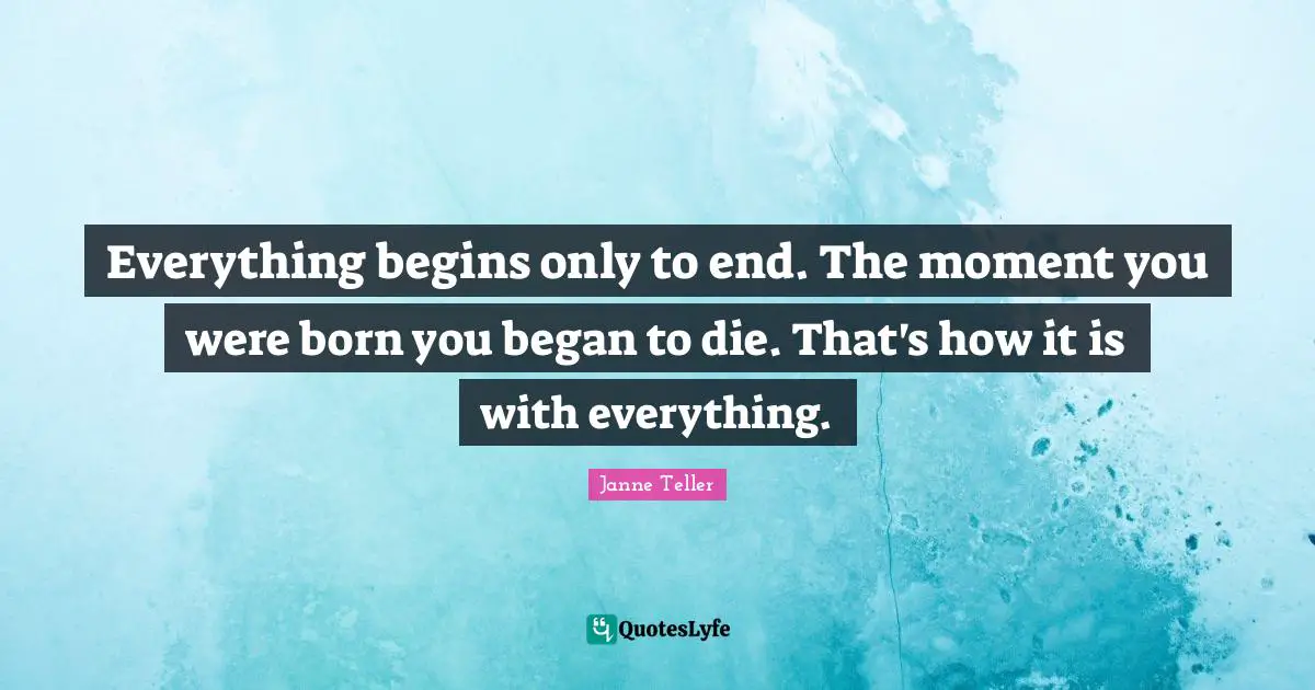 Everything begins only to end. The moment you were born you began to die. That's how it is with everything.