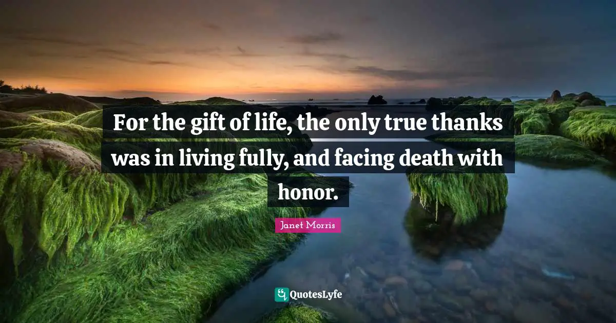 For the gift of life, the only true thanks was in living fully, and facing death with honor.