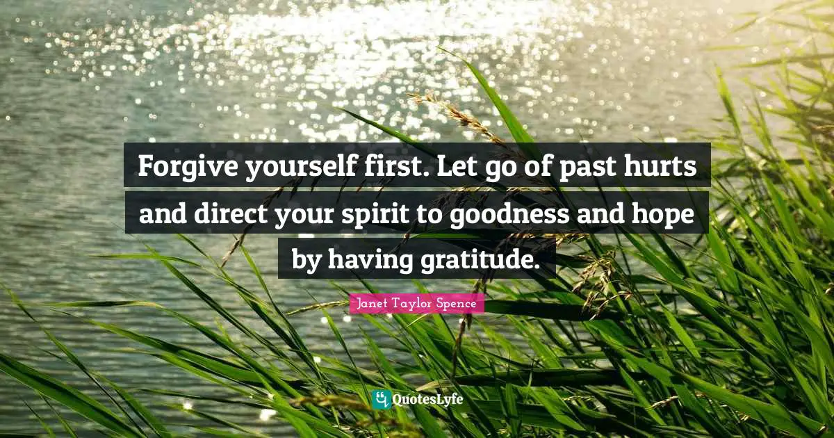 Forgive yourself first. Let go of past hurts and direct your spirit to goodness and hope by having gratitude.