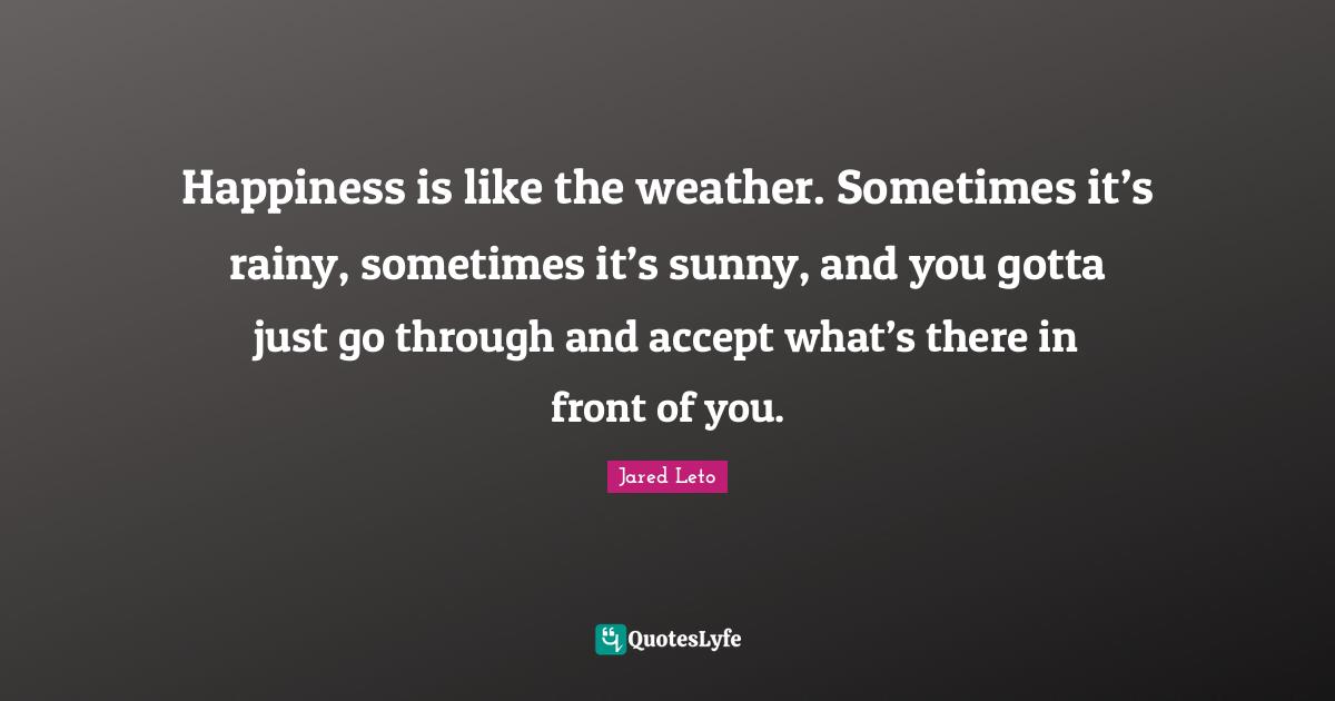 Jared Leto Quotes: "Happiness is like the weather. Sometimes it’s rainy, sometimes it’s sunny, and you gotta just go through and accept what’s there in front of you."