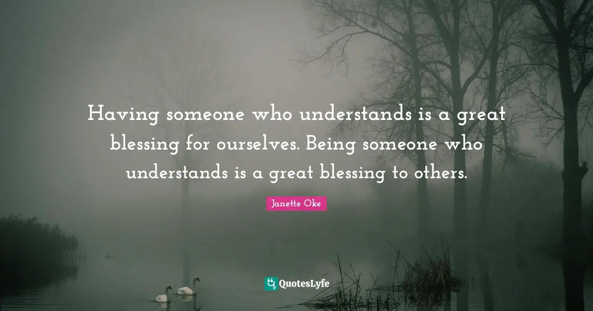 Having someone who understands is a great blessing for ourselves. Being someone who understands is a great blessing to others.