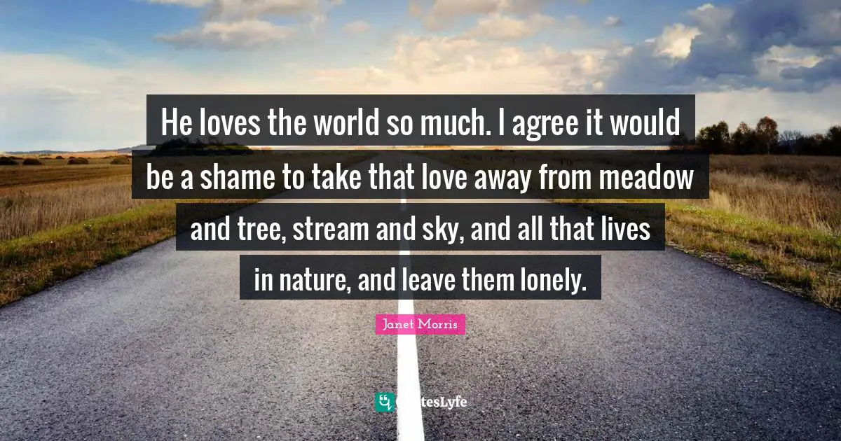 Janet Morris Quotes: "He loves the world so much. I agree it would be a shame to take that love away from meadow and tree, stream and sky, and all that lives in nature, and leave them lonely."