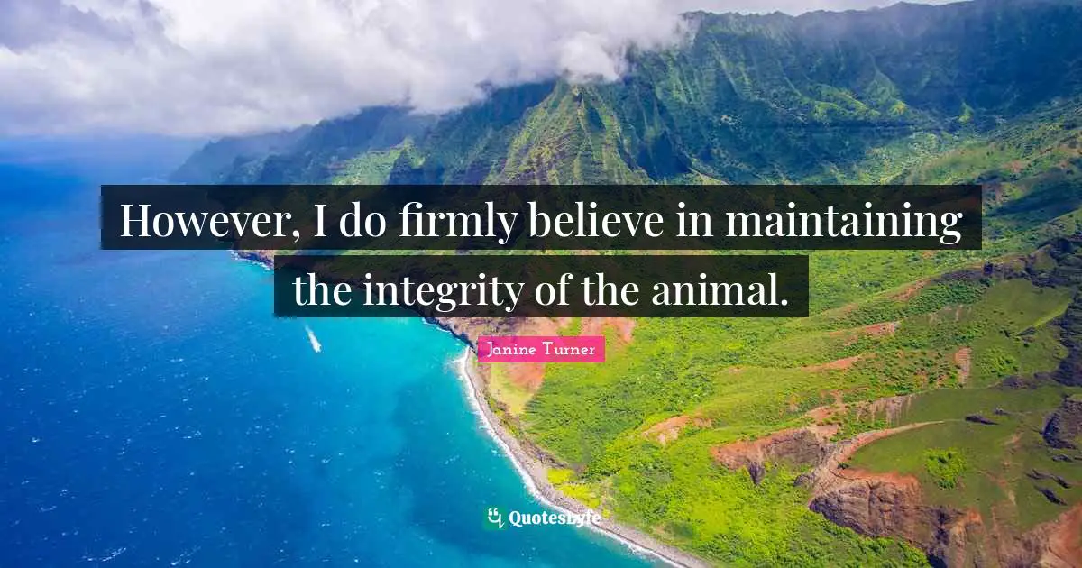 However, I do firmly believe in maintaining the integrity of the animal.