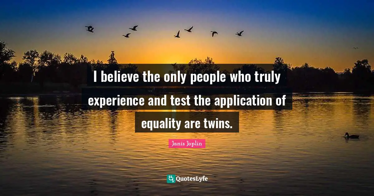I believe the only people who truly experience and test the application of equality are twins.