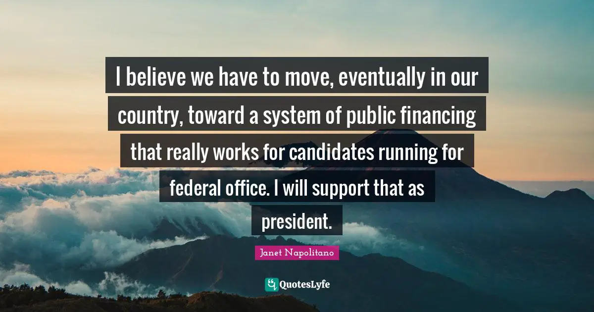 I believe we have to move, eventually in our country, toward a system of public financing that really works for candidates running for federal office. I will support that as president.