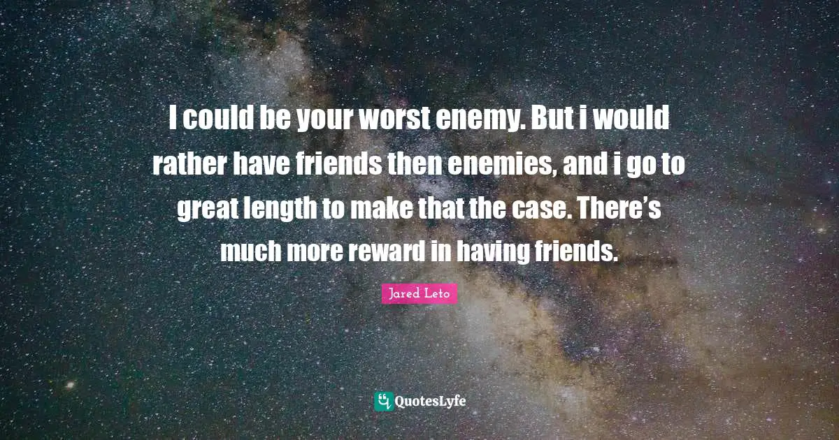 I could be your worst enemy. But i would rather have friends then enemies, and i go to great length to make that the case. There’s much more reward in having friends.