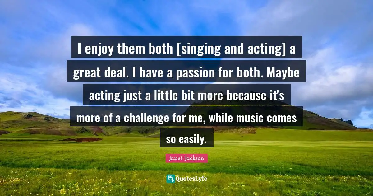 I enjoy them both [singing and acting] a great deal. I have a passion for both. Maybe acting just a little bit more because it's more of a challenge for me, while music comes so easily.