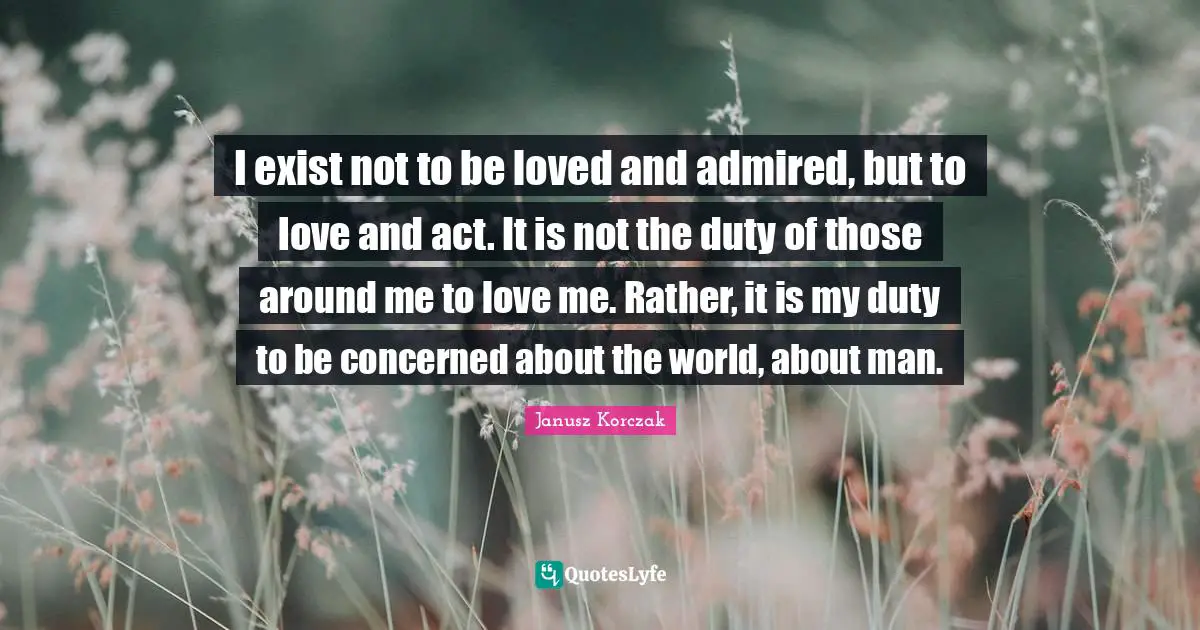 I exist not to be loved and admired, but to love and act. It is not the duty of those around me to love me. Rather, it is my duty to be concerned about the world, about man.