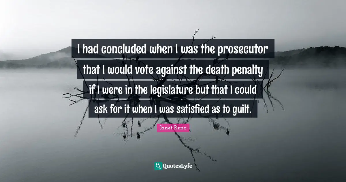 Prosecutor Quotes: "I had concluded when I was the prosecutor that I would vote against the death penalty if I were in the legislature but that I could ask for it when I was satisfied as to guilt."