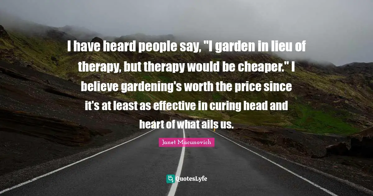 I have heard people say, "I garden in lieu of therapy, but therapy would be cheaper." I believe gardening's worth the price since it's at least as effective in curing head and heart of what ails us.