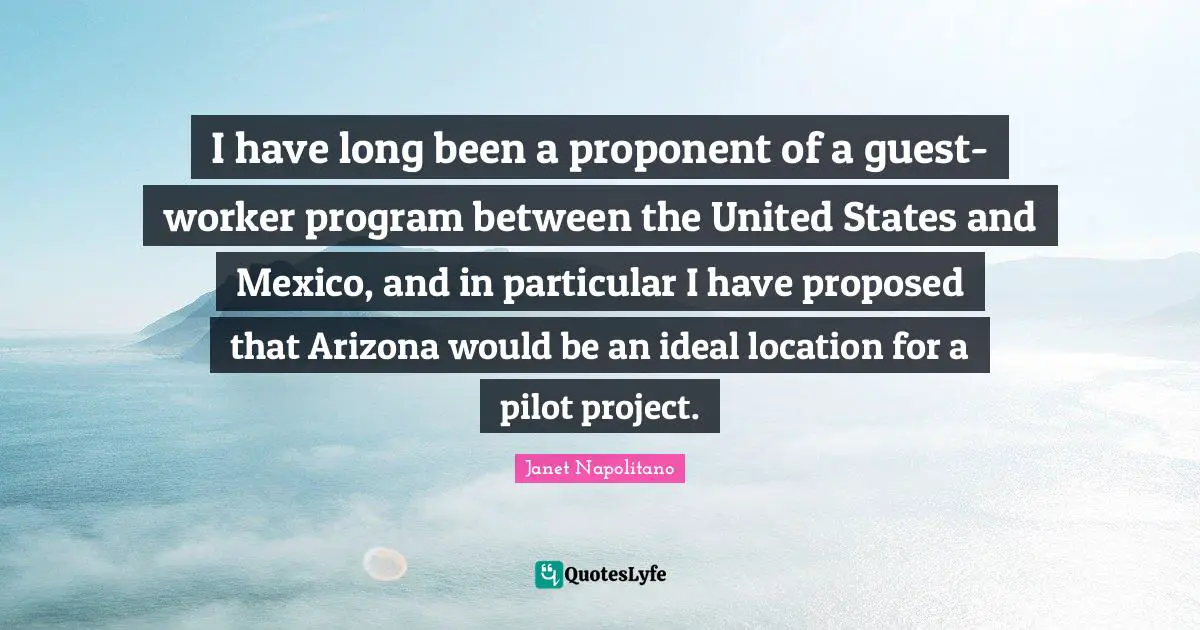 Janet Napolitano Quotes: "I have long been a proponent of a guest-worker program between the United States and Mexico, and in particular I have proposed that Arizona would be an ideal location for a pilot project."