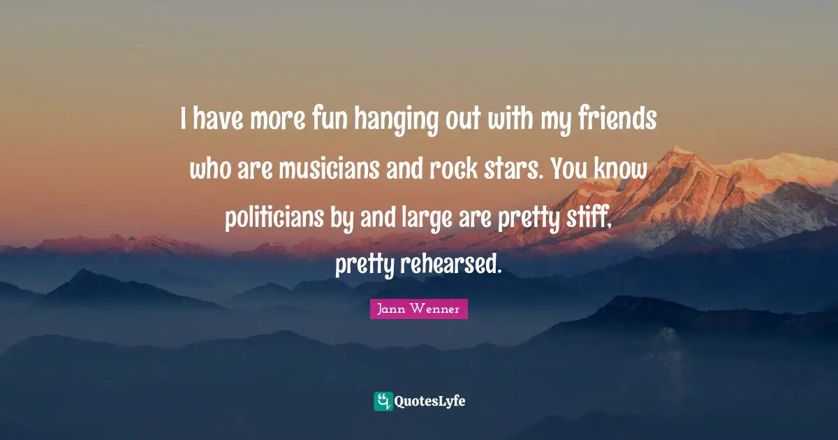 I have more fun hanging out with my friends who are musicians and rock stars. You know politicians by and large are pretty stiff, pretty rehearsed.