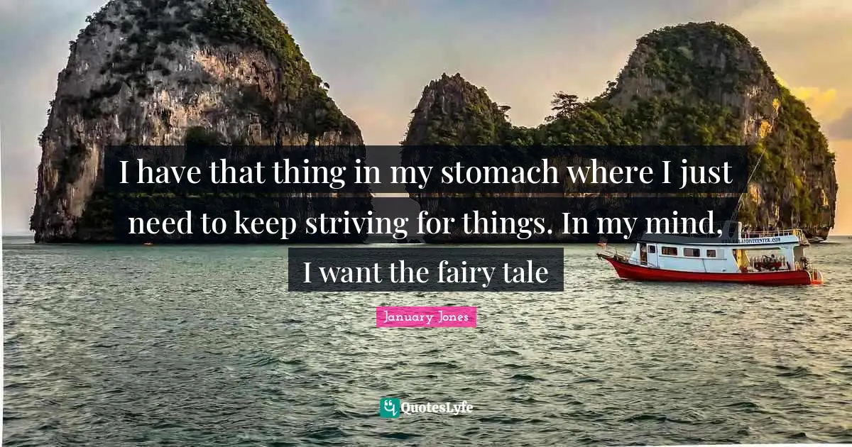 I have that thing in my stomach where I just need to keep striving for things. In my mind, I want the fairy tale
