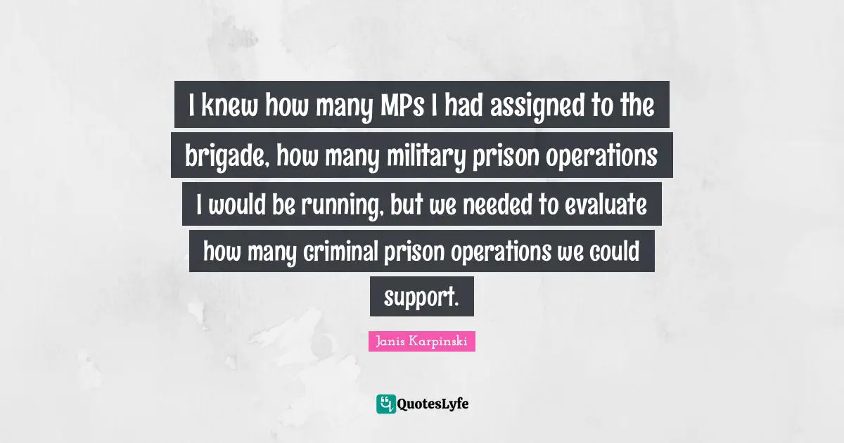 Janis Karpinski Quotes: I knew how many MPs I had assigned to the brigade, how many military prison operations I would be running, but we needed to evaluate how many criminal prison operations we could support.