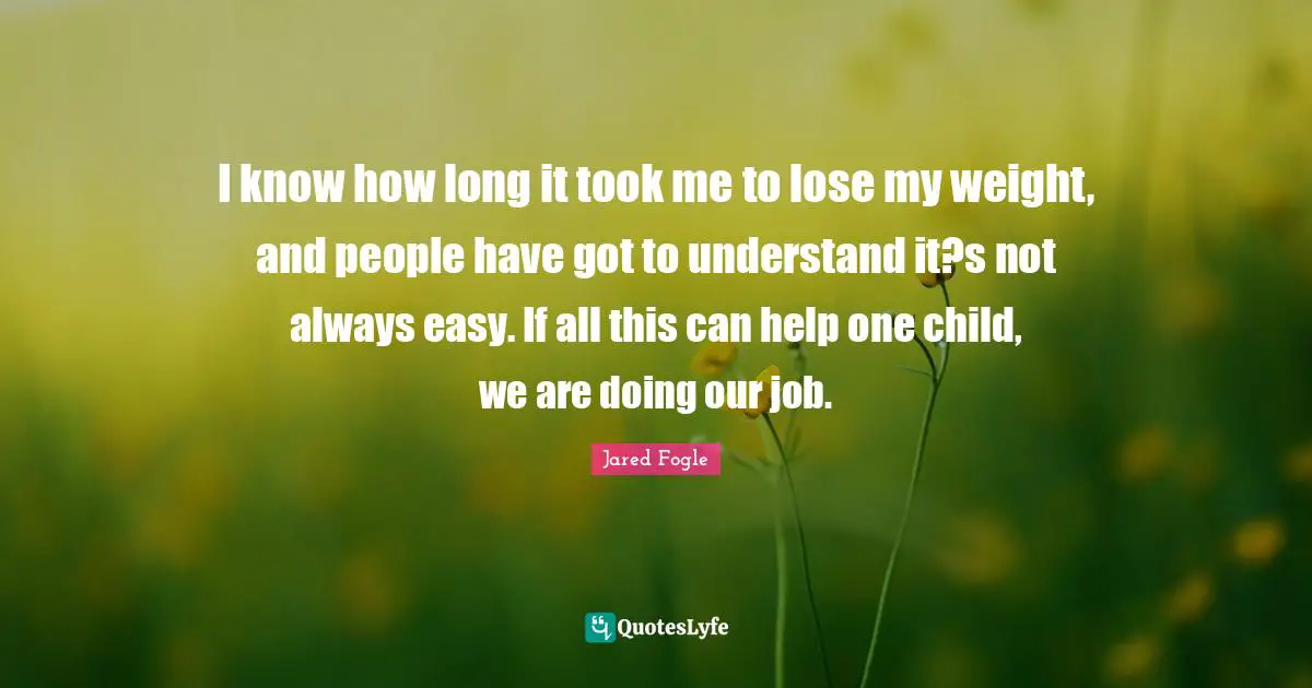 I know how long it took me to lose my weight, and people have got to understand it?s not always easy. If all this can help one child, we are doing our job.
