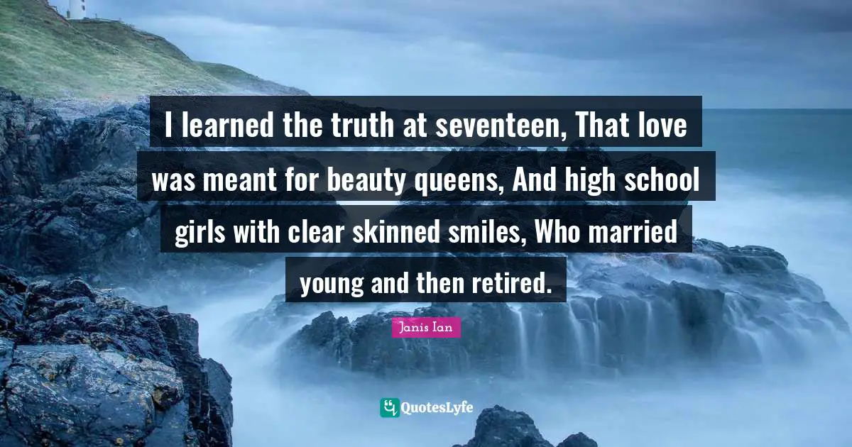 I learned the truth at seventeen, That love was meant for beauty queens, And high school girls with clear skinned smiles, Who married young and then retired.