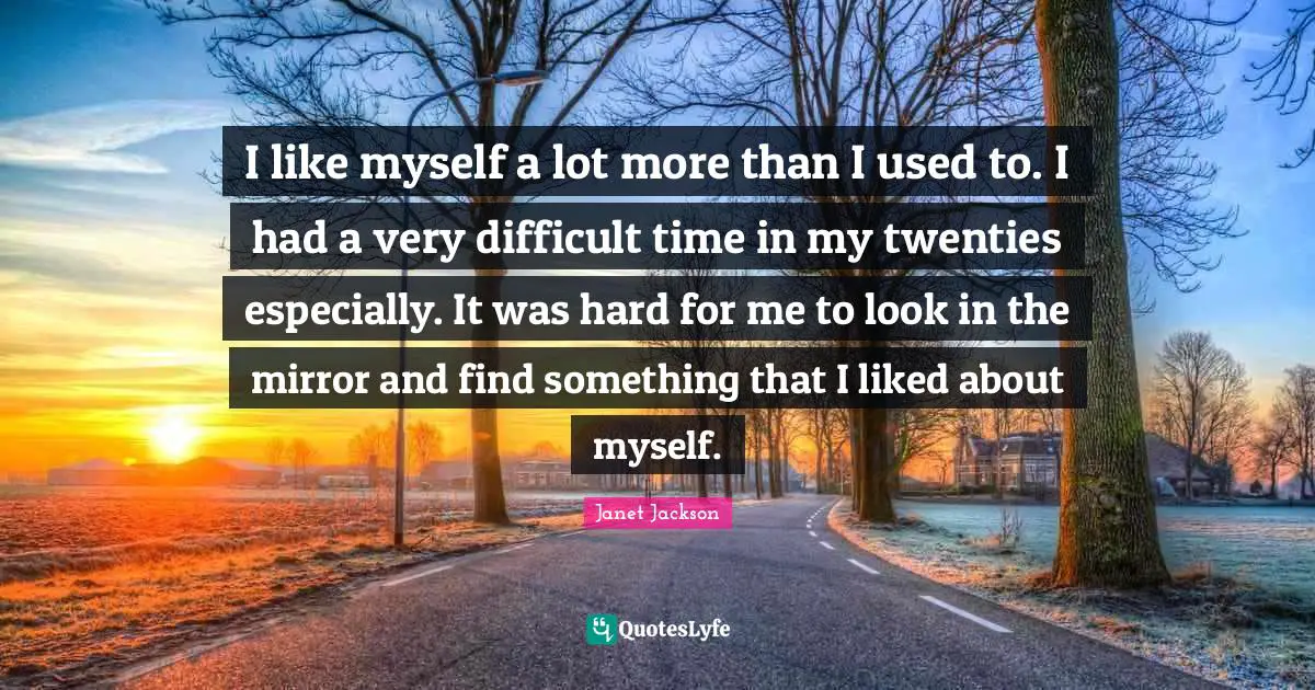 I like myself a lot more than I used to. I had a very difficult time in my twenties especially. It was hard for me to look in the mirror and find something that I liked about myself.