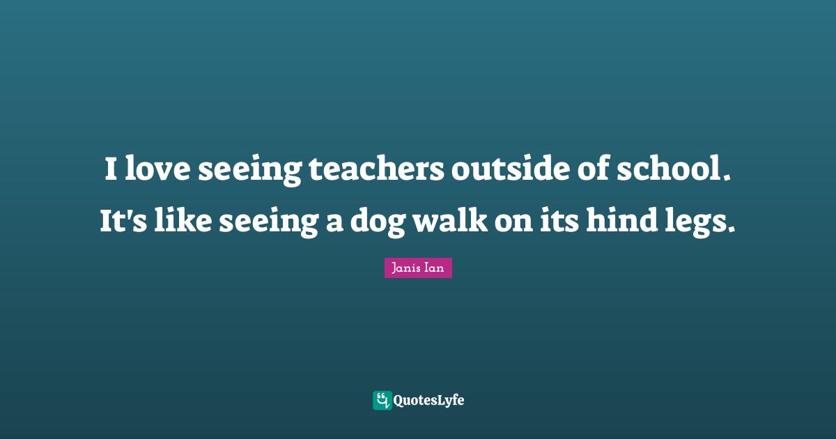 I love seeing teachers outside of school. It's like seeing a dog walk on its hind legs.