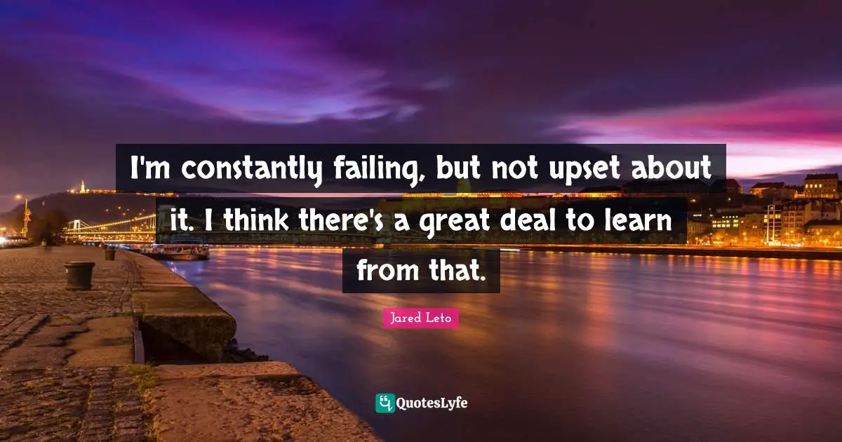 I'm constantly failing, but not upset about it. I think there's a great deal to learn from that.