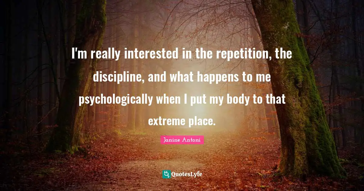 I'm really interested in the repetition, the discipline, and what happens to me psychologically when I put my body to that extreme place.