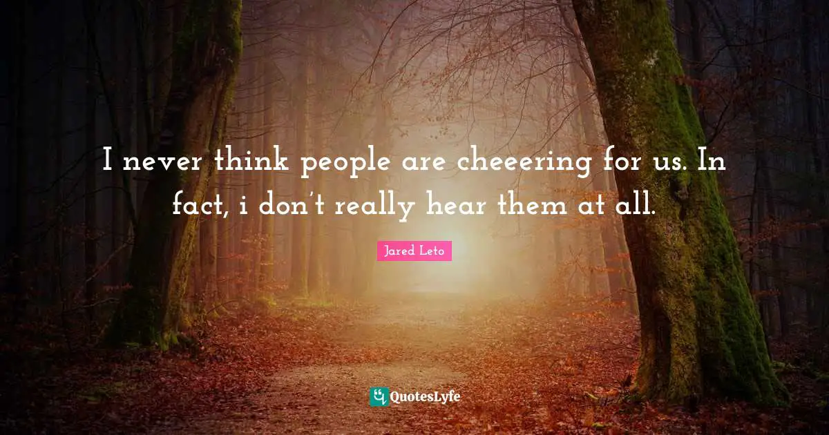 I never think people are cheeering for us. In fact, i don’t really hear them at all.