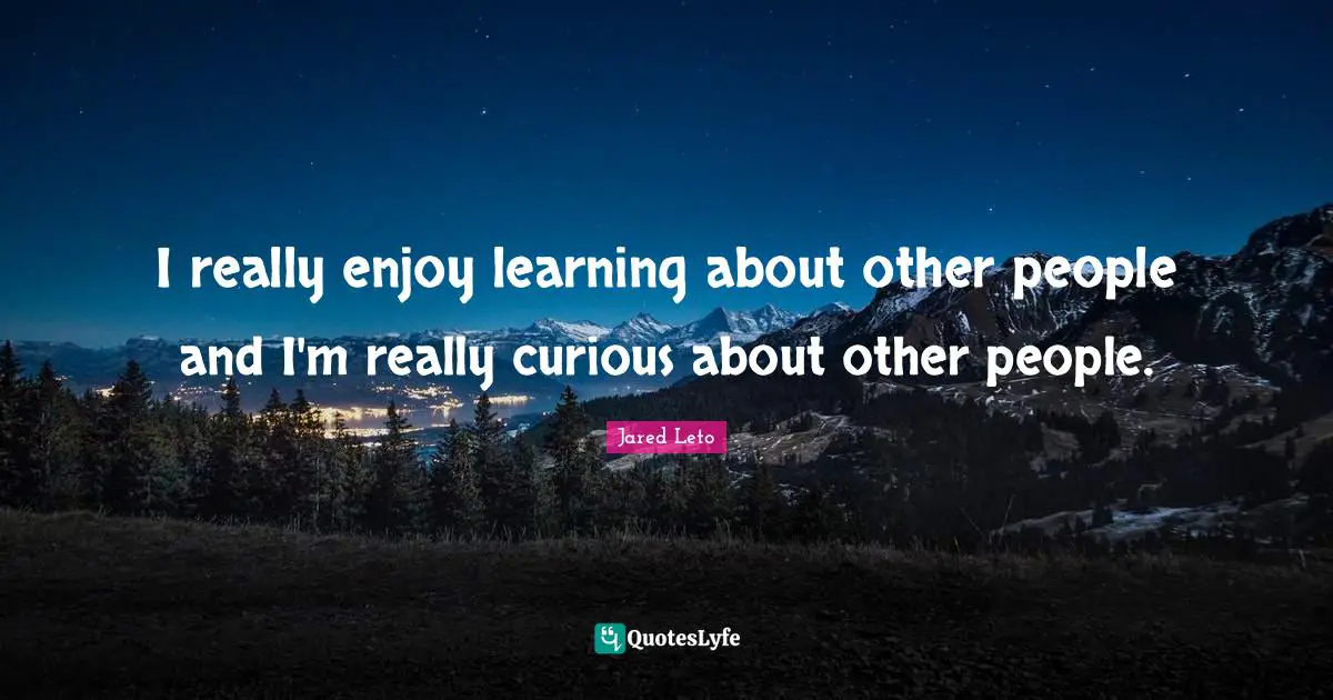 I really enjoy learning about other people and I'm really curious about other people.