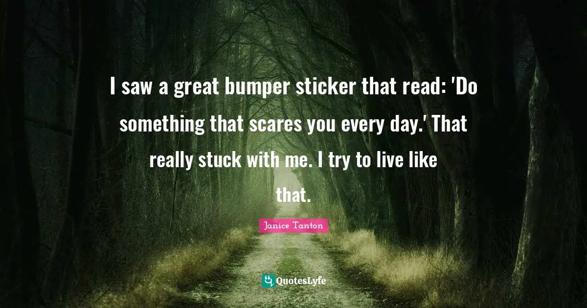 I saw a great bumper sticker that read: 'Do something that scares you every day.' That really stuck with me. I try to live like that.