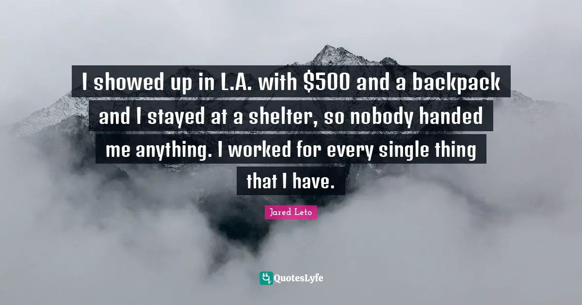 I showed up in L.A. with $500 and a backpack and I stayed at a shelter, so nobody handed me anything. I worked for every single thing that I have.