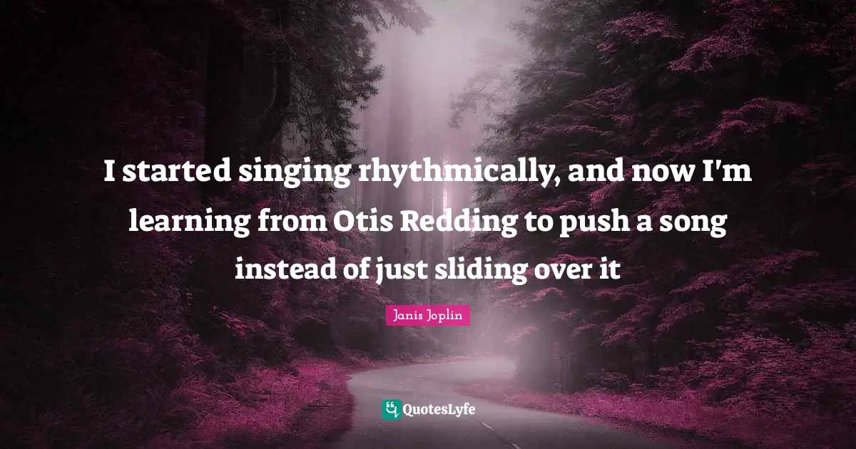 I started singing rhythmically, and now I'm learning from Otis Redding to push a song instead of just sliding over it