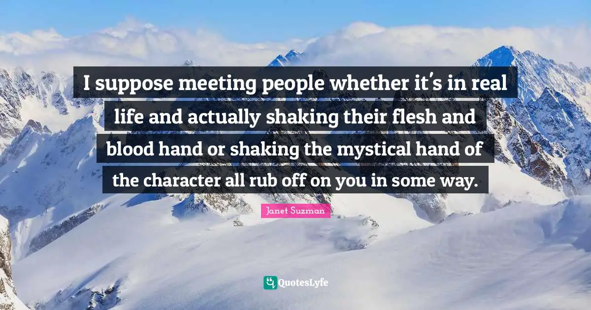 I suppose meeting people whether it's in real life and actually shaking their flesh and blood hand or shaking the mystical hand of the character all rub off on you in some way.