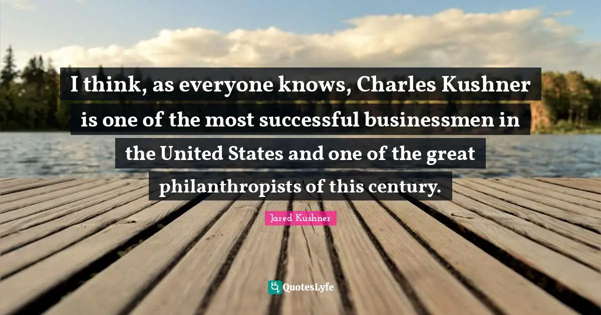 I think, as everyone knows, Charles Kushner is one of the most successful businessmen in the United States and one of the great philanthropists of this century.