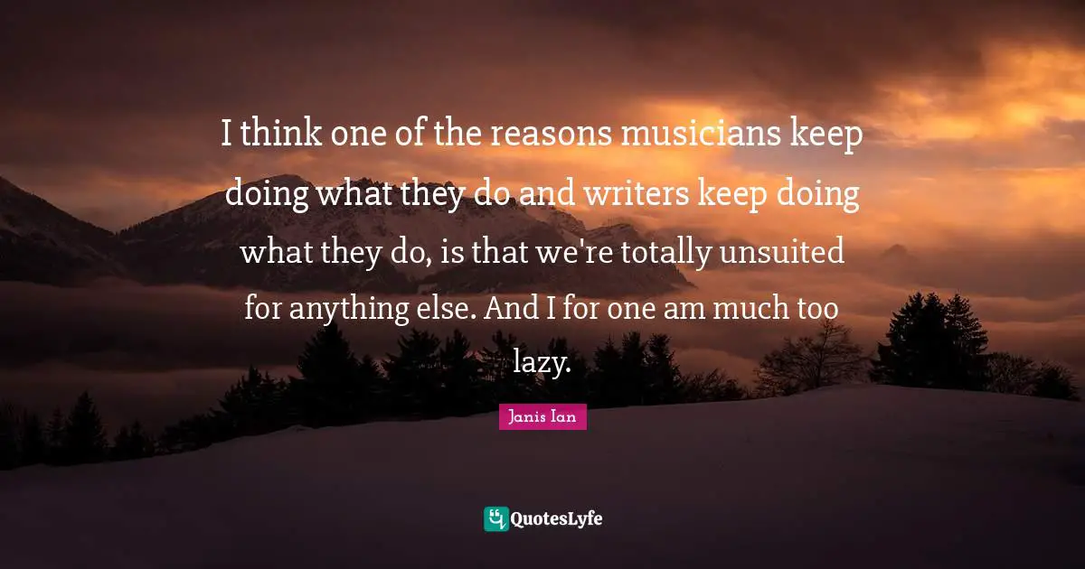 I think one of the reasons musicians keep doing what they do and writers keep doing what they do, is that we're totally unsuited for anything else. And I for one am much too lazy.