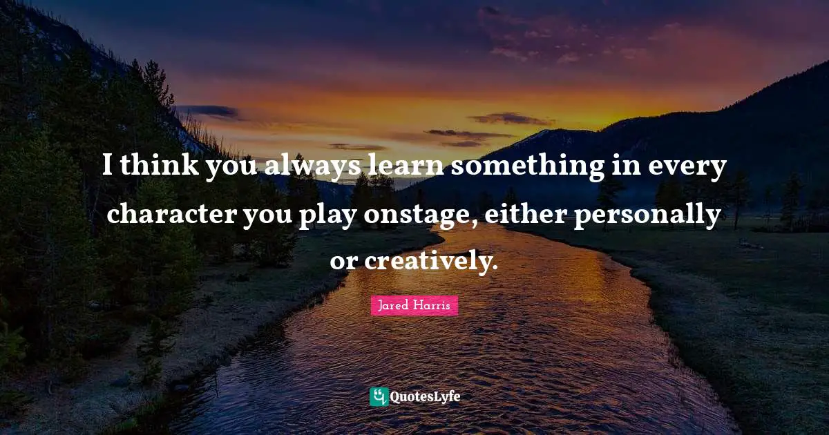 I think you always learn something in every character you play onstage, either personally or creatively.