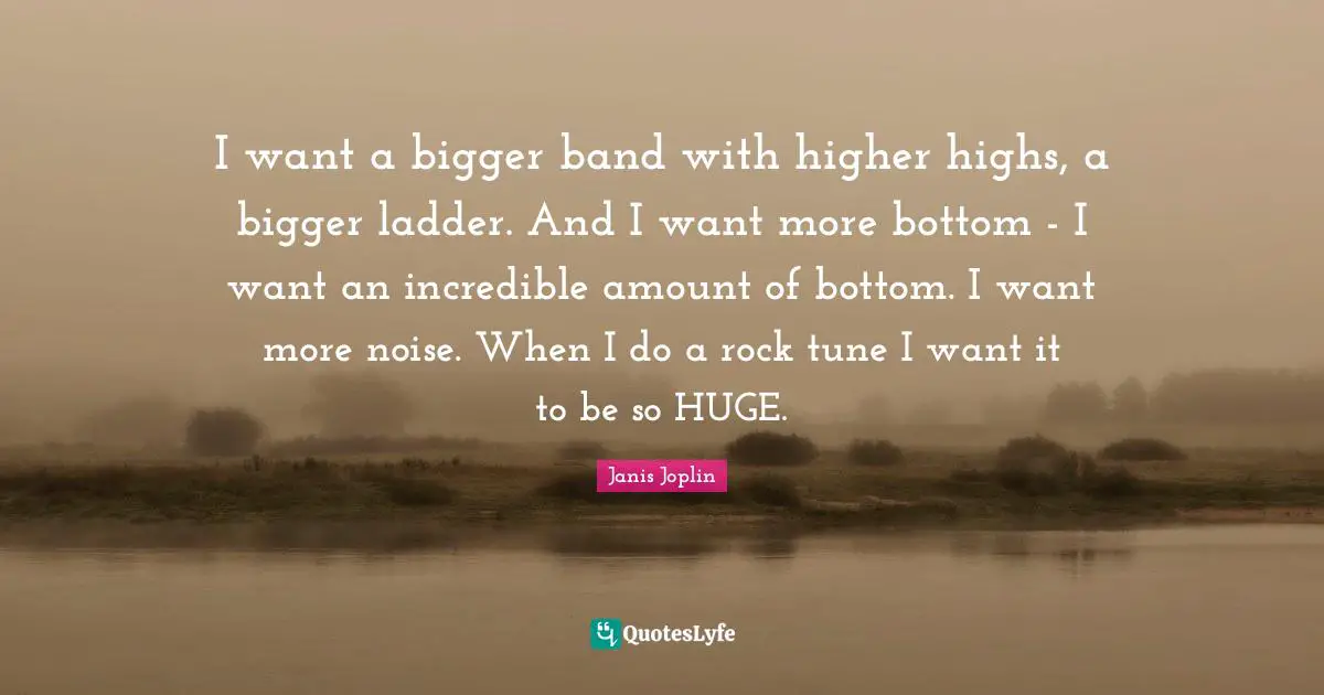 I want a bigger band with higher highs, a bigger ladder. And I want more bottom - I want an incredible amount of bottom. I want more noise. When I do a rock tune I want it to be so HUGE.