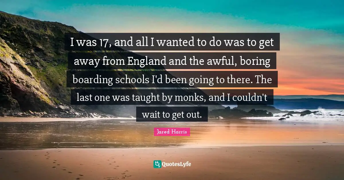 Jared Harris Quotes: "I was 17, and all I wanted to do was to get away from England and the awful, boring boarding schools I'd been going to there. The last one was taught by monks, and I couldn't wait to get out."